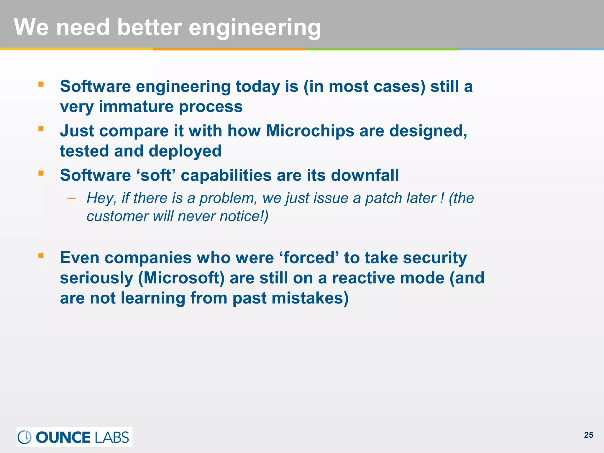 25
We need better engineering
 Software engineering today is (in most cases) still a
very immature process
 Just compare it with how Microchips are designed,
tested and deployed
 Software ‘soft’ capabilities are its downfall
– Hey, if there is a problem, we just issue a patch later ! (the
customer will never notice!)
 Even companies who were ‘forced’ to take security
seriously (Microsoft) are still on a reactive mode (and
are not learning from past mistakes)
 