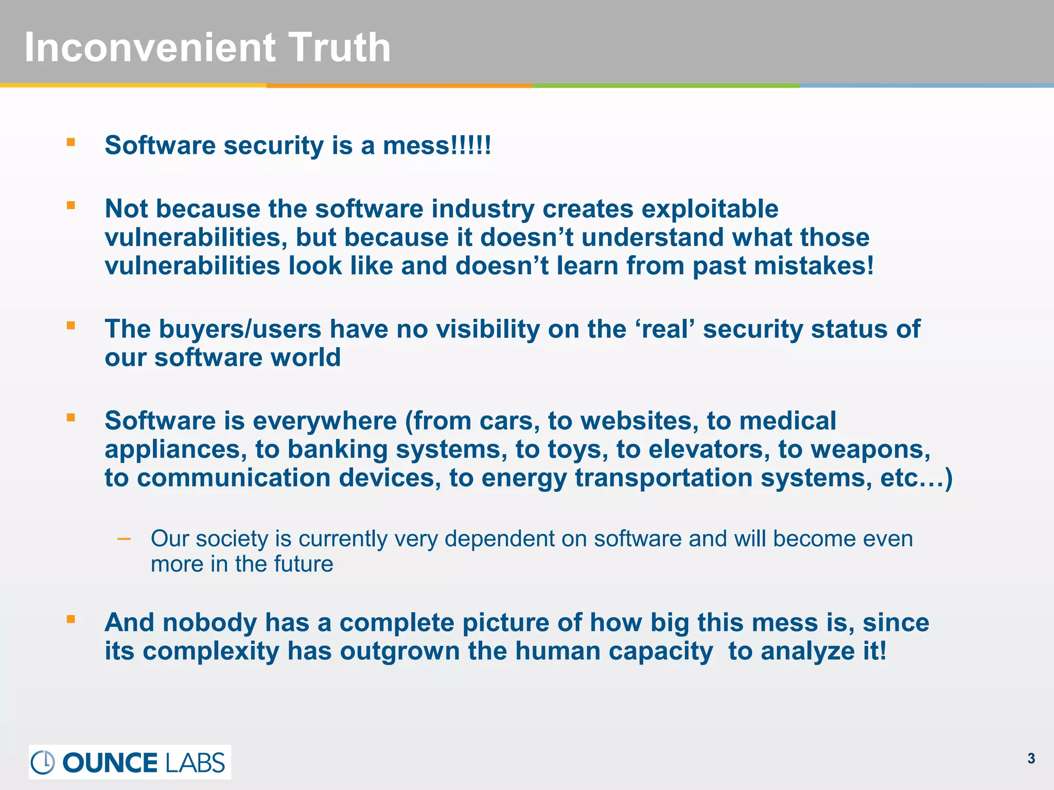 3
Inconvenient Truth
 Software security is a mess!!!!!
 Not because the software industry creates exploitable
vulnerabilities, but because it doesn’t understand what those
vulnerabilities look like and doesn’t learn from past mistakes!
 The buyers/users have no visibility on the ‘real’ security status of
our software world
 Software is everywhere (from cars, to websites, to medical
appliances, to banking systems, to toys, to elevators, to weapons,
to communication devices, to energy transportation systems, etc…)
– Our society is currently very dependent on software and will become even
more in the future
 And nobody has a complete picture of how big this mess is, since
its complexity has outgrown the human capacity to analyze it!
 