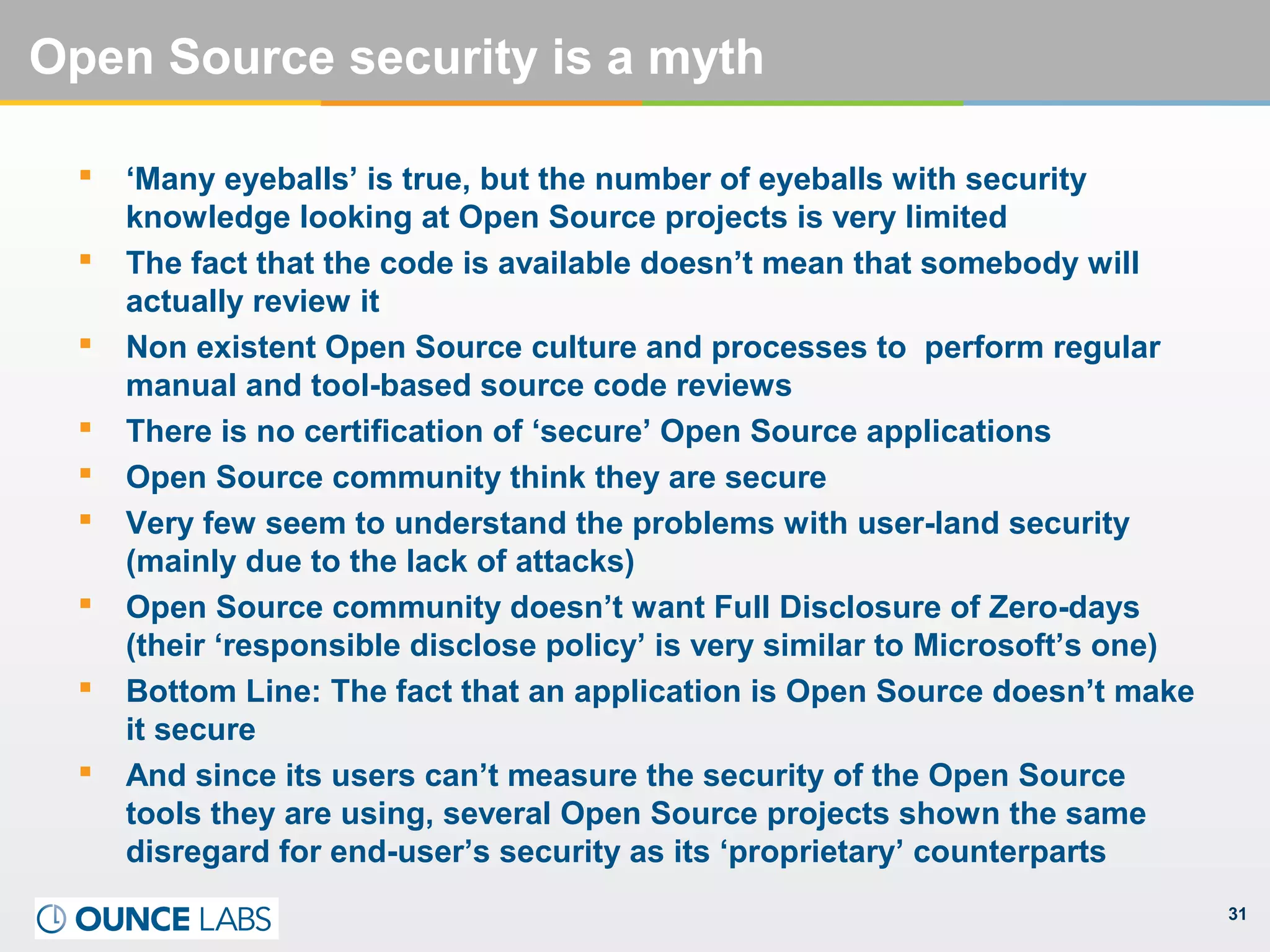 31
Open Source security is a myth
 ‘Many eyeballs’ is true, but the number of eyeballs with security
knowledge looking at Open Source projects is very limited
 The fact that the code is available doesn’t mean that somebody will
actually review it
 Non existent Open Source culture and processes to perform regular
manual and tool-based source code reviews
 There is no certification of ‘secure’ Open Source applications
 Open Source community think they are secure
 Very few seem to understand the problems with user-land security
(mainly due to the lack of attacks)
 Open Source community doesn’t want Full Disclosure of Zero-days
(their ‘responsible disclose policy’ is very similar to Microsoft’s one)
 Bottom Line: The fact that an application is Open Source doesn’t make
it secure
 And since its users can’t measure the security of the Open Source
tools they are using, several Open Source projects shown the same
disregard for end-user’s security as its ‘proprietary’ counterparts
 