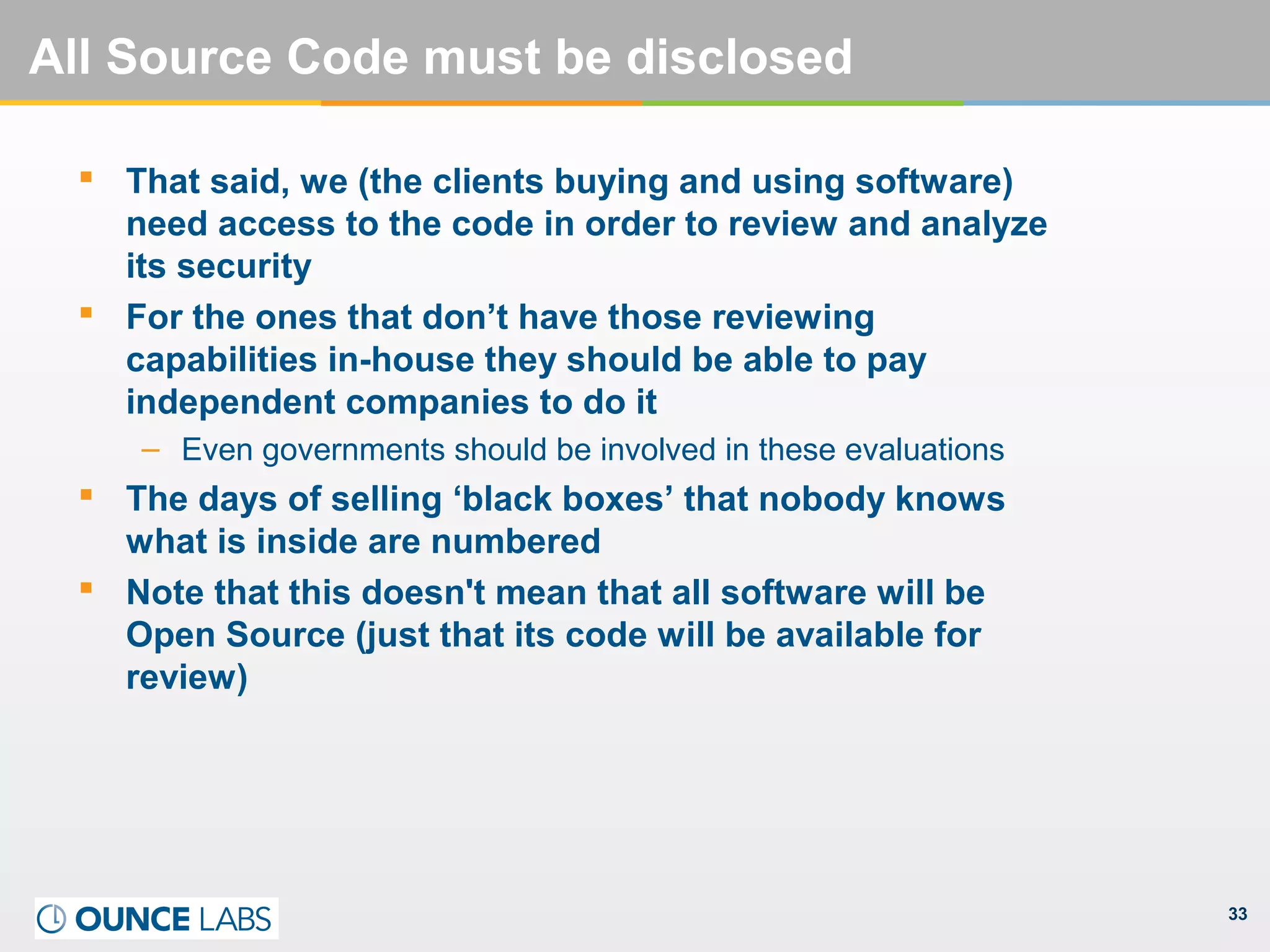 33
All Source Code must be disclosed
 That said, we (the clients buying and using software)
need access to the code in order to review and analyze
its security
 For the ones that don’t have those reviewing
capabilities in-house they should be able to pay
independent companies to do it
– Even governments should be involved in these evaluations
 The days of selling ‘black boxes’ that nobody knows
what is inside are numbered
 Note that this doesn't mean that all software will be
Open Source (just that its code will be available for
review)
 