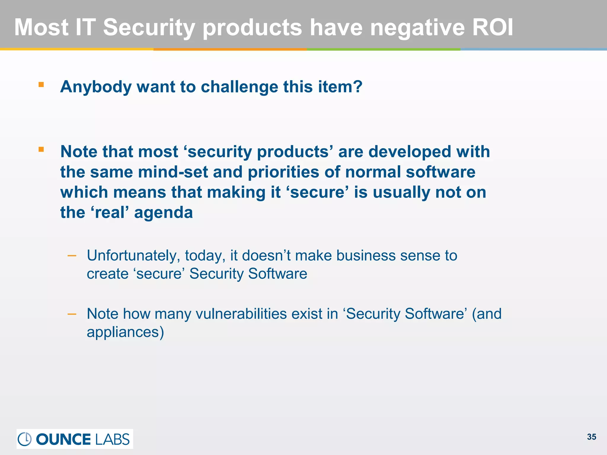 35
Most IT Security products have negative ROI
 Anybody want to challenge this item?
 Note that most ‘security products’ are developed with
the same mind-set and priorities of normal software
which means that making it ‘secure’ is usually not on
the ‘real’ agenda
– Unfortunately, today, it doesn’t make business sense to
create ‘secure’ Security Software
– Note how many vulnerabilities exist in ‘Security Software’ (and
appliances)
 