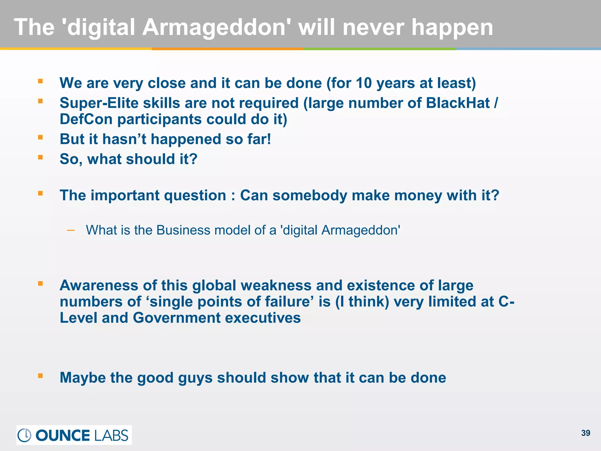 39
The 'digital Armageddon' will never happen
 We are very close and it can be done (for 10 years at least)
 Super-Elite skills are not required (large number of BlackHat /
DefCon participants could do it)
 But it hasn’t happened so far!
 So, what should it?
 The important question : Can somebody make money with it?
– What is the Business model of a 'digital Armageddon'
 Awareness of this global weakness and existence of large
numbers of ‘single points of failure’ is (I think) very limited at C-
Level and Government executives
 Maybe the good guys should show that it can be done
 