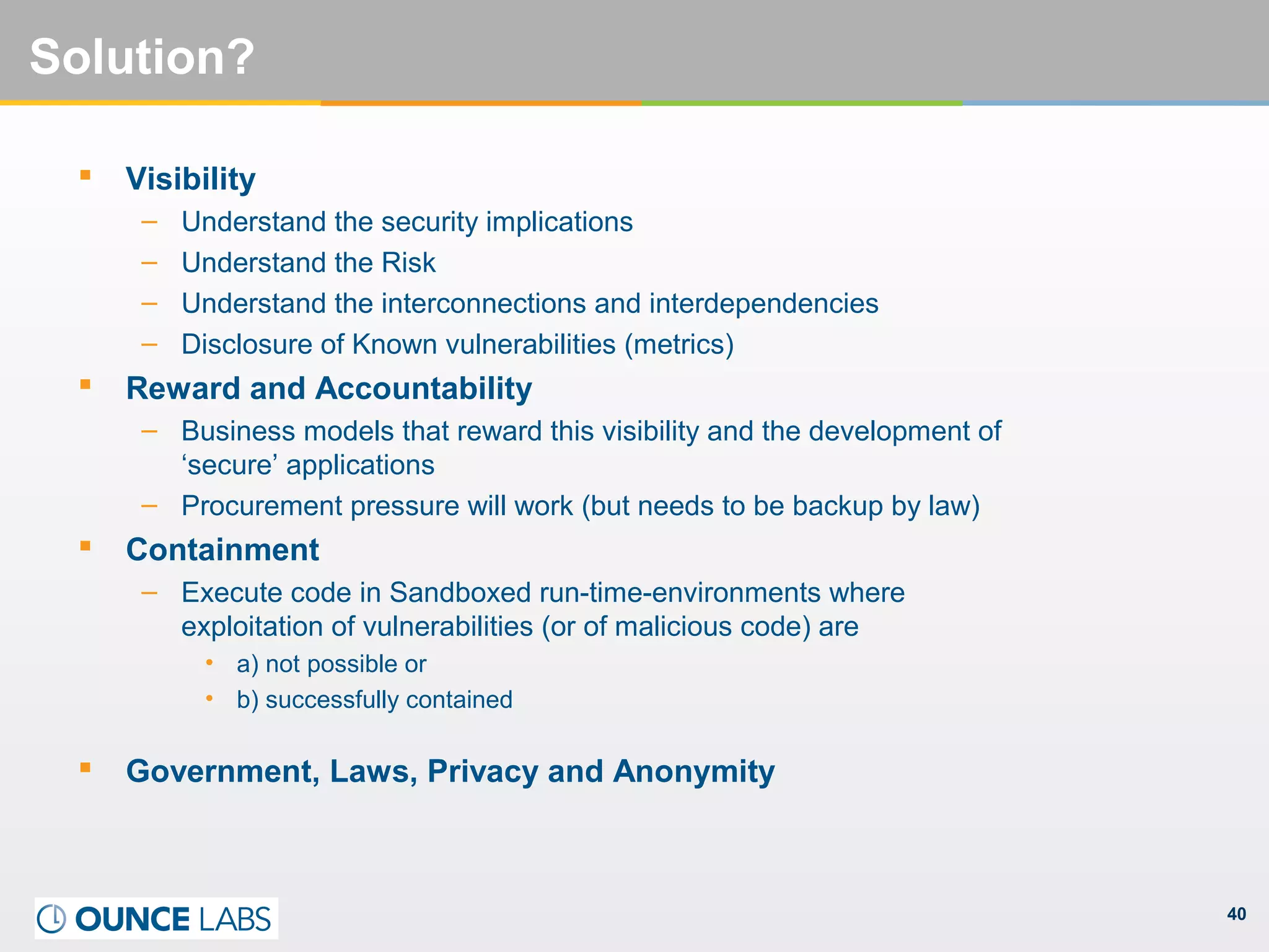 40
Solution?
 Visibility
– Understand the security implications
– Understand the Risk
– Understand the interconnections and interdependencies
– Disclosure of Known vulnerabilities (metrics)
 Reward and Accountability
– Business models that reward this visibility and the development of
‘secure’ applications
– Procurement pressure will work (but needs to be backup by law)
 Containment
– Execute code in Sandboxed run-time-environments where
exploitation of vulnerabilities (or of malicious code) are
• a) not possible or
• b) successfully contained
 Government, Laws, Privacy and Anonymity
 