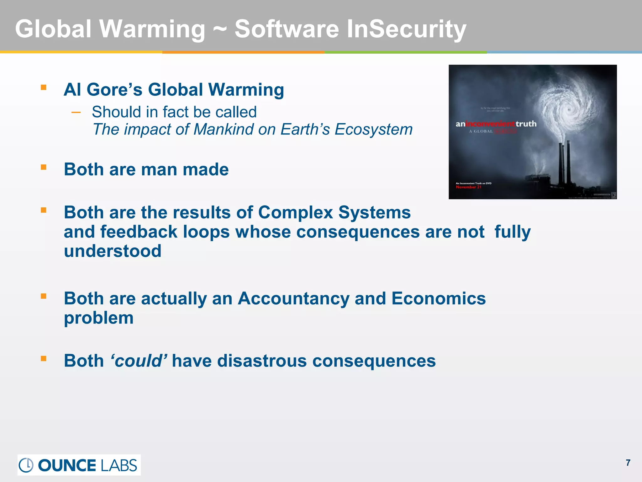 7
Global Warming ~ Software InSecurity
 Al Gore’s Global Warming
– Should in fact be called
The impact of Mankind on Earth’s Ecosystem
 Both are man made
 Both are the results of Complex Systems
and feedback loops whose consequences are not fully
understood
 Both are actually an Accountancy and Economics
problem
 Both ‘could’ have disastrous consequences
 