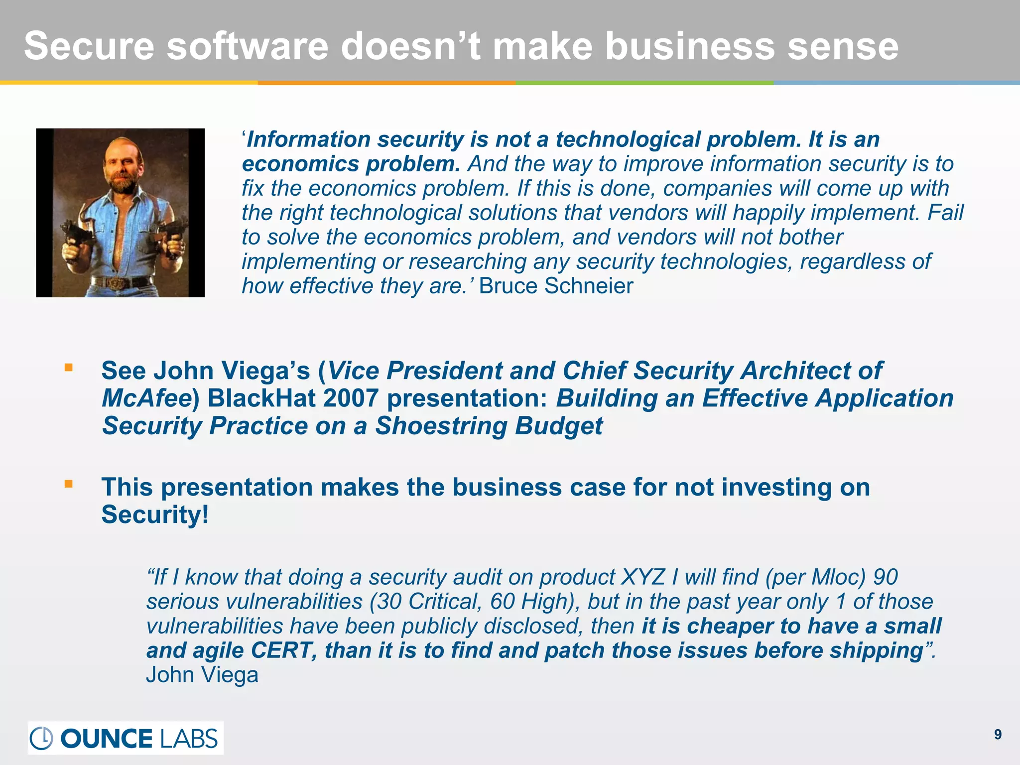 9
Secure software doesn’t make business sense
‘Information security is not a technological problem. It is an
economics problem. And the way to improve information security is to
fix the economics problem. If this is done, companies will come up with
the right technological solutions that vendors will happily implement. Fail
to solve the economics problem, and vendors will not bother
implementing or researching any security technologies, regardless of
how effective they are.’ Bruce Schneier
 See John Viega’s (Vice President and Chief Security Architect of
McAfee) BlackHat 2007 presentation: Building an Effective Application
Security Practice on a Shoestring Budget
 This presentation makes the business case for not investing on
Security!
“If I know that doing a security audit on product XYZ I will find (per Mloc) 90
serious vulnerabilities (30 Critical, 60 High), but in the past year only 1 of those
vulnerabilities have been publicly disclosed, then it is cheaper to have a small
and agile CERT, than it is to find and patch those issues before shipping”.
John Viega
 