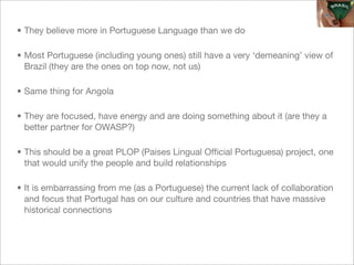 • They believe more in Portuguese Language than we do

• Most Portuguese (including young ones) still have a very ‘demeaning’ view of
  Brazil (they are the ones on top now, not us)

• Same thing for Angola

• They are focused, have energy and are doing something about it (are they a
  better partner for OWASP?)

• This should be a great PLOP (Paises Lingual Ofﬁcial Portuguesa) project, one
  that would unify the people and build relationships

• It is embarrassing from me (as a Portuguese) the current lack of collaboration
  and focus that Portugal has on our culture and countries that have massive
  historical connections
 