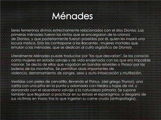 MénadesSeres femeninos divinos estrechamente relacionados con el dios Dioniso .Las primeras ménades fueron las ninfas que se encargaron de la crianza de Dioniso, y que posteriormente fueron poseídas por él, quien les inspiró una locura mística. Esto las contrapone a las Bacantes , mujeres mortales que emulan a las ménades, que se dedican al culto orgiástico de Dionisio.Literalmente Ménades puede traducirse por "las que desvarían". Se las conocía como mujeres en estado salvaje y de vida enajenada con las que era imposible razonar. Se decía de ellas que vagaban en bandas rebeldes o Thiasoi por las laderas de las montañas. Se permitían dosis importantes de violencia, derramamiento de sangre, sexo y auto-intoxicación y mutilación. Vestidas con pieles de cervatillo, llevando el Thirsus, (del griego Thyrsoi), una varita con una piña en la punta y adornada con hiedra u hojas de vid, y danzando con el abandono salvaje a la naturaleza primaria. Se supone también que llegaban a practicar en su éxtasis el esparagmos, o desgarro de sus víctimas en trozos tras lo que ingerían su carne cruda (antropofagia).