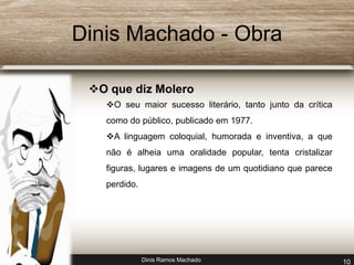 Dinis Machado - Obra 
O que diz Molero 
O seu maior sucesso literário, tanto junto da crítica 
como do público, publicado em 1977. 
A linguagem coloquial, humorada e inventiva, a que 
não é alheia uma oralidade popular, tenta cristalizar 
figuras, lugares e imagens de um quotidiano que parece 
perdido. 
Dinis Ramos Machado 10 
 