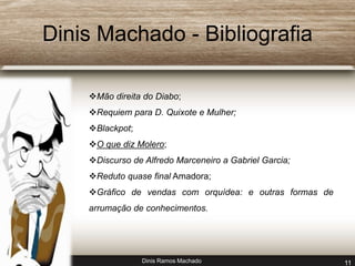 Dinis Machado - Bibliografia 
Mão direita do Diabo; 
Requiem para D. Quixote e Mulher; 
Dinis Ramos Machado 11 
Blackpot; 
O que diz Molero; 
Discurso de Alfredo Marceneiro a Gabriel Garcia; 
Reduto quase final Amadora; 
Gráfico de vendas com orquídea: e outras formas de 
arrumação de conhecimentos. 
 