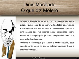 Dinis Machado 
O que diz Molero 
Conta a história de um rapaz, nunca referido pelo nome 
próprio, que, depois de ter sobrevivido a todas as aventuras 
e desventuras de uma infância e adolescência normais a 
uma criança que vive inserida numa comunidade pobre, 
enceta uma viagem para procurar compreender quem é e 
qual o significado da vida. 
Molero é encarregue por Austin e Mister DeLuxe, seus 
superiores, de se pôr na pele de detetive e procurar traçar o 
itinerário do rapaz. 
Dinis Ramos Machado 12 
 