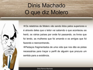 Dinis Machado 
O que diz Molero 
Os relatórios de Molero vão sendo lidos pelos superiores e 
é através deles que o leitor vai sabendo o que aconteceu ao 
herói, os vários países por onde foi passando, os livros que 
foi lendo, as mulheres que foi amando e os amigos que foi 
fazendo e reencontrando. 
Pedaços fragmentados de uma vida que nos dão as pistas 
necessárias para traçar o perfil de alguém que procura um 
sentido para a existência. 
Dinis Ramos Machado 13 
 