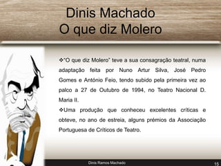 Dinis Machado 
O que diz Molero 
“O que diz Molero” teve a sua consagração teatral, numa 
adaptação feita por Nuno Artur Silva, José Pedro 
Gomes e António Feio, tendo subido pela primeira vez ao 
palco a 27 de Outubro de 1994, no Teatro Nacional D. 
Maria II. 
Uma produção que conheceu excelentes críticas e 
obteve, no ano de estreia, alguns prémios da Associação 
Portuguesa de Críticos de Teatro. 
Dinis Ramos Machado 15 
 