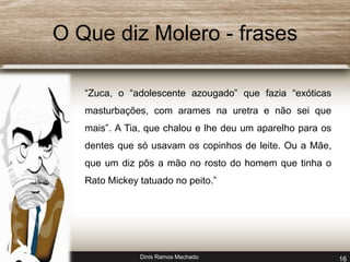 O Que diz Molero - frases 
“Zuca, o “adolescente azougado” que fazia “exóticas 
masturbações, com arames na uretra e não sei que 
mais”. A Tia, que chalou e lhe deu um aparelho para os 
dentes que só usavam os copinhos de leite. Ou a Mãe, 
que um diz pôs a mão no rosto do homem que tinha o 
Rato Mickey tatuado no peito.” 
Dinis Ramos Machado 16 
 