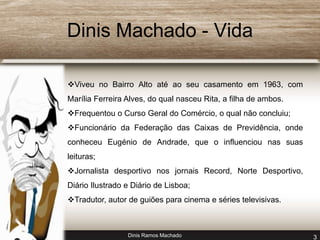 Dinis Machado - Vida 
Viveu no Bairro Alto até ao seu casamento em 1963, com 
Marília Ferreira Alves, do qual nasceu Rita, a filha de ambos. 
Frequentou o Curso Geral do Comércio, o qual não concluiu; 
Funcionário da Federação das Caixas de Previdência, onde 
conheceu Eugénio de Andrade, que o influenciou nas suas 
leituras; 
Jornalista desportivo nos jornais Record, Norte Desportivo, 
Diário Ilustrado e Diário de Lisboa; 
Tradutor, autor de guiões para cinema e séries televisivas. 
Dinis Ramos Machado 3 
 