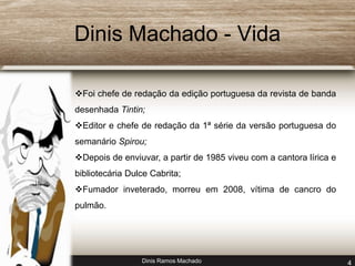 Dinis Machado - Vida 
Foi chefe de redação da edição portuguesa da revista de banda 
desenhada Tintin; 
Editor e chefe de redação da 1ª série da versão portuguesa do 
semanário Spirou; 
Depois de enviuvar, a partir de 1985 viveu com a cantora lírica e 
bibliotecária Dulce Cabrita; 
Fumador inveterado, morreu em 2008, vítima de cancro do 
pulmão. 
Dinis Ramos Machado 4 
 