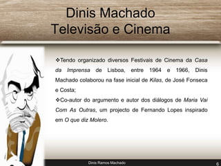 Dinis Machado 
Televisão e Cinema 
Tendo organizado diversos Festivais de Cinema da Casa 
da Imprensa de Lisboa, entre 1964 e 1966, Dinis 
Machado colaborou na fase inicial de Kilas, de José Fonseca 
e Costa; 
Co-autor do argumento e autor dos diálogos de Maria Vai 
Com As Outras, um projecto de Fernando Lopes inspirado 
em O que diz Molero. 
Dinis Ramos Machado 6 
 