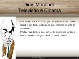 Dinis Machado 
Televisão e Cinema 
Escreveu para a RTP Um gato no caixote do lixo, série 
policial e, em 1979, colaborou na série Retalhos da vida de 
um médico. 
Voltou mais tarde a fazer crítica de cinema em jornais e 
revistas, tais como "Opção", "Sete" ou "Isto é Cinema". 
Dinis Ramos Machado 7 
 