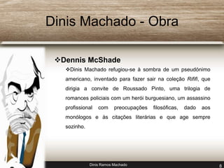 Dinis Machado - Obra 
Dennis McShade 
Dinis Machado refugiou-se à sombra de um pseudónimo 
americano, inventado para fazer sair na coleção Rififi, que 
dirigia a convite de Roussado Pinto, uma trilogia de 
romances policiais com um herói burguesiano, um assassino 
profissional com preocupações filosóficas, dado aos 
monólogos e às citações literárias e que age sempre 
sozinho. 
Dinis Ramos Machado 8 
 