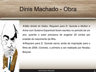 Dinis Machado - Obra 
Mão direita do Diabo, Requiem para D. Quixote e Mulher e 
Arma com Guitarra Espanhola foram escritos no período de um 
ano, quando o autor precisava de angariar 20 contos por 
ocasião do nascimento da filha. 
Requiem para D. Quixote serviu ainda de inspiração para o 
filme de 2009, Contrato, o primeiro a ser realizado por Nicolau 
Breyner. 
Dinis Ramos Machado 9 
 