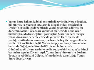  Yunus Emre hakkında bilgiler sınırlı düzeydedir. Nerde doğduğu
bilinmiyor. 13. yüzyılın ortalarında Moğal istilası ve Selçuklu
Devleti’nin yıkıldığı dönemlerde yaşadığı tahmin ediliyor. Bu
dönemin sarsıntı ve acıları Yunus‘un eserlerinde derin izler
bırakmıştır. Medrese eğitimi görmüştür. Şiirlerini hece ölçüyle
yazar. Ama aruz denemelerine de yer verir. Hece ölçüseyle
yazdığı dörtlüklerin yanı sıra yine hece ile beyitler ve gazeller de
yazdı. Dili arı Türkçe değil. Yer yer Arapça ve Farsça tamlamalar
kullandı. Sağlığında düzenlediği divanı bulunamadı.
Günümüzdeki divanları derlemedir. 1904′te birinci, 1924′te ikinci
basımları yapılan Divan-ı Aşık Yunus Emre‘nin yanısıra Burhan
Toprak ve Abdülbaki Gölpınarlı’nın derleyip yayınladığı Yunus
Emre divanları var.
 