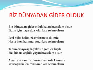 BİZ DÜNYADAN GİDER OLDUK
Biz dünyadan gider olduk kalanlara selam olsun
Bizim için hayır dua kılanlara selam olsun
Ecel büke belimizi söyletmeye dilimizi
Hasta iken halımızı soranlara selam olsun
Tenim ortaya açıla yakasız gömlek biçile
Bizi bir arı veçhile yuyanlara selam olsun
Azrail alır canımız kurur damarda kanımız
Yayıcağız kefenimiz saranlara selam olsun
 