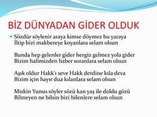 BİZ DÜNYADAN GİDER OLDUK
 Sözdür söylenir araya kimse döymez bu yaraya
İltip bizi makbereye koyanlara selam olsun
Bunda hep gelenler gider hergiz gelmez yola gider
Bizim halimizden haber soranlara selam olsun
Aşık oldur Hakk'ı seve Hakk derdine kıla deva
Bizim için hayır dua kılanlara selam olsun
Miskin Yunus söyler sözü kan yaş ile doldu gözü
Bilmeyen ne bilsin bizi bilenlere selam olsun
 
