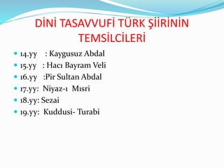 DİNİ TASAVVUFİ TÜRK ŞİİRİNİN
TEMSİLCİLERİ
 14.yy : Kaygusuz Abdal
 15.yy : Hacı Bayram Veli
 16.yy :Pir Sultan Abdal
 17.yy: Niyaz-ı Mısri
 18.yy: Sezai
 19.yy: Kuddusi- Turabi
 
