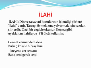 İLAHİ
İLAHİ: Din ve tasavvuf konularının işlendiği şiirlere
“ilahi” denir. Tanrıyı övmek, ona yalvarmak için yazılan
şiirlerdir. Özel bir ezgiyle okunur. Koşma gibi
uyaklanan ilahilerde 8’li ölçü kullanılır.
Cennet cennet dedikleri
Birkaç köşkle birkaç huri
İsteyene ver sen anı
Bana seni gerek seni
 