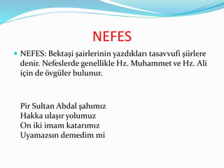 NEFES
 NEFES: Bektaşi şairlerinin yazdıkları tasavvufi şiirlere
denir. Nefeslerde genellikle Hz. Muhammet ve Hz. Ali
için de övgüler bulunur.
Pir Sultan Abdal şahımız
Hakka ulaşır yolumuz
On iki imam katarımız
Uyamazsın demedim mi
 