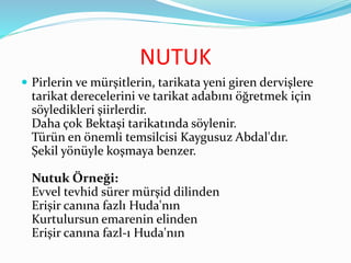 NUTUK
 Pirlerin ve mürşitlerin, tarikata yeni giren dervişlere
tarikat derecelerini ve tarikat adabını öğretmek için
söyledikleri şiirlerdir.
Daha çok Bektaşi tarikatında söylenir.
Türün en önemli temsilcisi Kaygusuz Abdal'dır.
Şekil yönüyle koşmaya benzer.
Nutuk Örneği:
Evvel tevhid sürer mürşid dilinden
Erişir canına fazlı Huda'nın
Kurtulursun emarenin elinden
Erişir canına fazl-ı Huda'nın
 