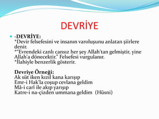 DEVRİYE
 -DEVRİYE:
*Devir felsefesini ve insanın varoluşunu anlatan şiirlere
denir.
*“Evrendeki canlı cansız her şey Allah'tan gelmiştir, yine
Allah'a dönecektir.” Felsefesi vurgulanır.
*İlahiyle benzerlik gösterir.
Devriye Örneği:
Ak süt iken kızıl kana karışıp
Emr-i Hak'la coşup cevlana geldim
Mâ-i carî ile akıp yarışıp
Katre-i na-çizden ummana geldim (Hüsni)
 