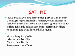 ŞATHİYE
 İnançlardan alaylı bir dille söz eder gibi yazılan şiirlerdir.
Görünüşte saçma sanılan bu sözlerin, yorumlandığında
tasavvufla ilgili türlü kavramlara değindiği anlaşılır. Bu tür
şiirlere genellikle Bektaşi şairlerinde rastlanır. Medrese
hocalarına göre bu şathiyeler küfür sayılır.

Yücelerden yüce gördüm
Erbapsın sen koca Tanrı
Alem okur kelâm ile
Sen okursun hece Tanrı
 