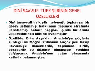 DİNİ SAVVUFİ TÜRK ŞİİRİNİN GENEL
ÖZELLİKLERİ
• Dinî tasavvufi halk şiiri geleneği, toplumsal bir
görev üstlenmiş, halkı aynı düşünce etrafında
kenetlemiş, onların hoşgörü içinde bir arada
yaşamalarında kilit rol oynamıştır.
• Özellikle Orta Asya'dan Anadolu'ya göçlerin
sürdüğü ve Moğol istilasının birçok yeri kasıp
kavurduğu dönemlerde, toplumda birlik,
beraberlik ve düzenin oluşmasını yeniden
sağlayarak Anadolu'nun vatan olmasında
katkıda bulunmuştur.
 