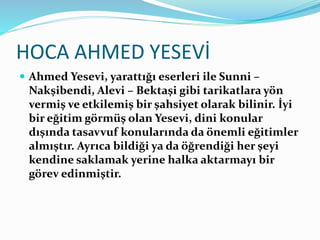 HOCA AHMED YESEVİ
 Ahmed Yesevi, yarattığı eserleri ile Sunni –
Nakşibendi, Alevi – Bektaşi gibi tarikatlara yön
vermiş ve etkilemiş bir şahsiyet olarak bilinir. İyi
bir eğitim görmüş olan Yesevi, dini konular
dışında tasavvuf konularında da önemli eğitimler
almıştır. Ayrıca bildiği ya da öğrendiği her şeyi
kendine saklamak yerine halka aktarmayı bir
görev edinmiştir.
 