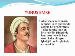 YUNUS EMRE
 Allah inancını ve insan
sevgisini işler. Şiirlerinde
coşkun bir lirizm vardır.
Tekke edebiyatının en
lirik şairidir. Şiirlerinde
hem aruz hem de hece
vezni kullanılmıştır.
İşlediği konular yönüyle
evrenseldir.
 