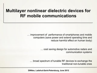 Multilayer nonlinear dielectric devices for
       RF mobile communications



          … improvement of performance of smartphones and mobile
              computers (save power and extend operating time and
                             reduce harmful effect on human body)


                        … cost saving design for automotive radars and
                                               communication systems


            … broad spectrum of tunable RF devices to exchange the
                                        traditional non-tunable ones

           DINItex, Ladshut-Saint-Petersburg, June 2012
 