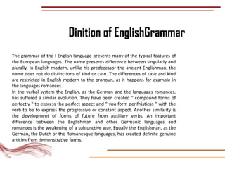 Dinition of EnglishGrammar
The grammar of the l English language presents many of the typical features of
the European languages. The name presents difference between singularly and
plurally. In English modern, unlike his predecessor the ancient Englishman, the
name does not do distinctions of kind or case. The differences of case and kind
are restricted in English modern to the pronoun, as it happens for example in
the languages romances.
In the verbal system the English, as the German and the languages romances,
has suffered a similar evolution. They have been created " compound forms of
perfectly " to express the perfect aspect and " you form perifrásticas " with the
verb to be to express the progressive or constant aspect. Another similarity is
the development of forms of future from auxiliary verbs. An important
difference between the Englishman and other Germanic languages and
romances is the weakening of a subjunctive way. Equally the Englishman, as the
German, the Dutch or the Romanesque languages, has created definite genuine
articles from demonstrative forms.
 