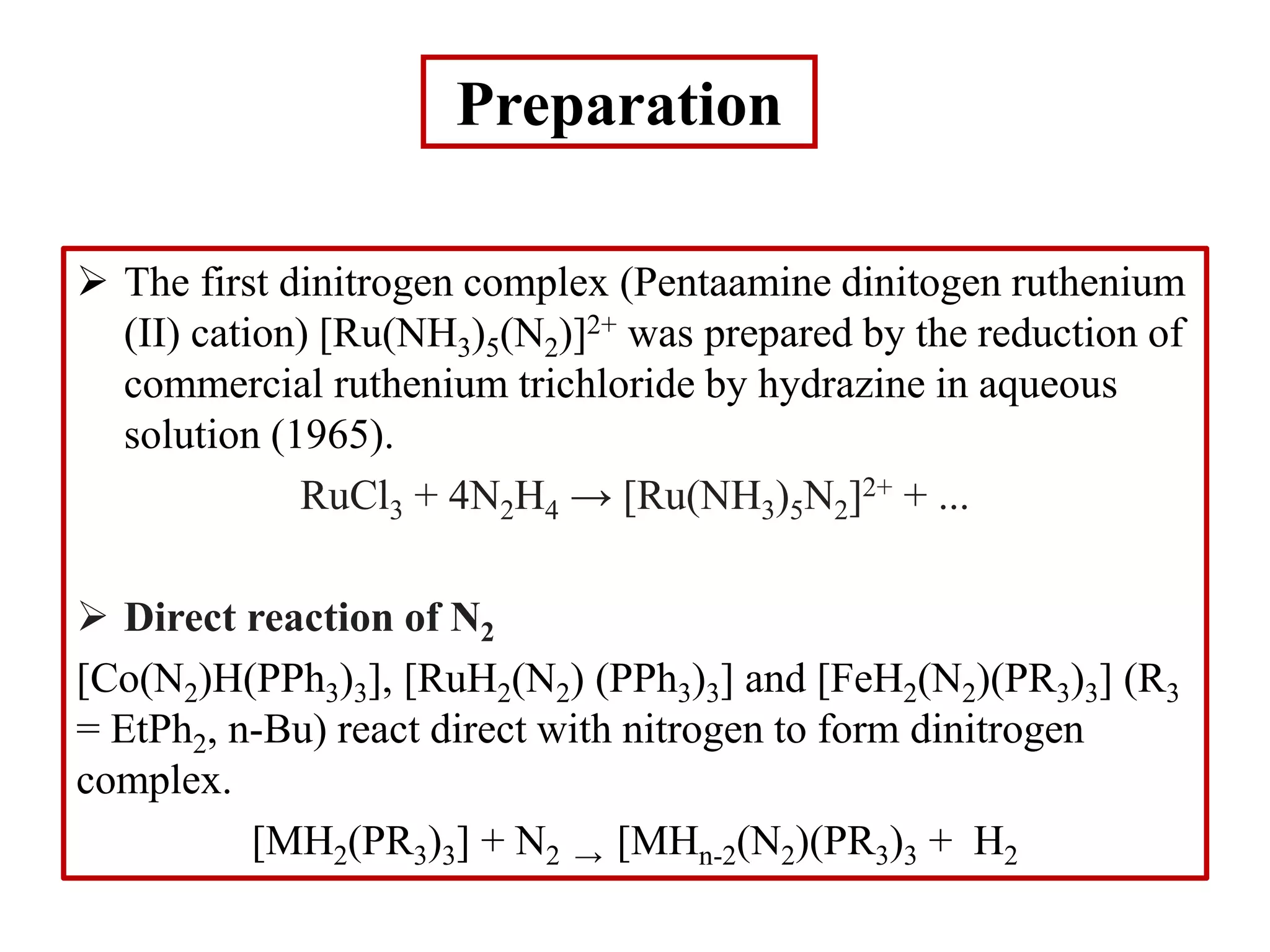 Preparation
 The first dinitrogen complex (Pentaamine dinitogen ruthenium
(II) cation) [Ru(NH3)5(N2)]2+ was prepared by the reduction of
commercial ruthenium trichloride by hydrazine in aqueous
solution (1965).
RuCl3 + 4N2H4 → [Ru(NH3)5N2]2+ + ...
 Direct reaction of N2
[Co(N2)H(PPh3)3], [RuH2(N2) (PPh3)3] and [FeH2(N2)(PR3)3] (R3
= EtPh2, n-Bu) react direct with nitrogen to form dinitrogen
complex.
[MH2(PR3)3] + N2 → [MHn-2(N2)(PR3)3 + H2
 
