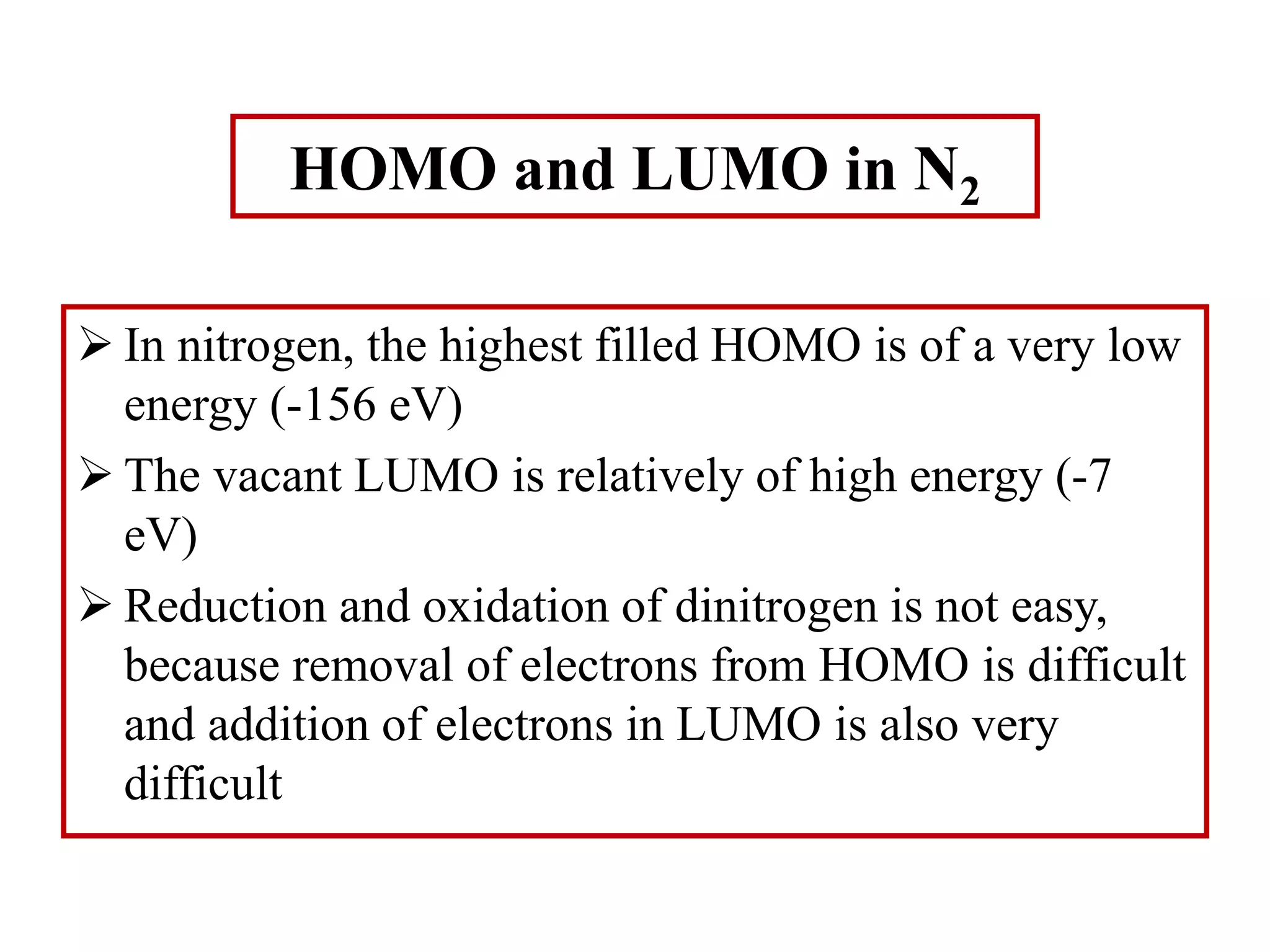 HOMO and LUMO in N2
 In nitrogen, the highest filled HOMO is of a very low
energy (-156 eV)
 The vacant LUMO is relatively of high energy (-7
eV)
 Reduction and oxidation of dinitrogen is not easy,
because removal of electrons from HOMO is difficult
and addition of electrons in LUMO is also very
difficult
 