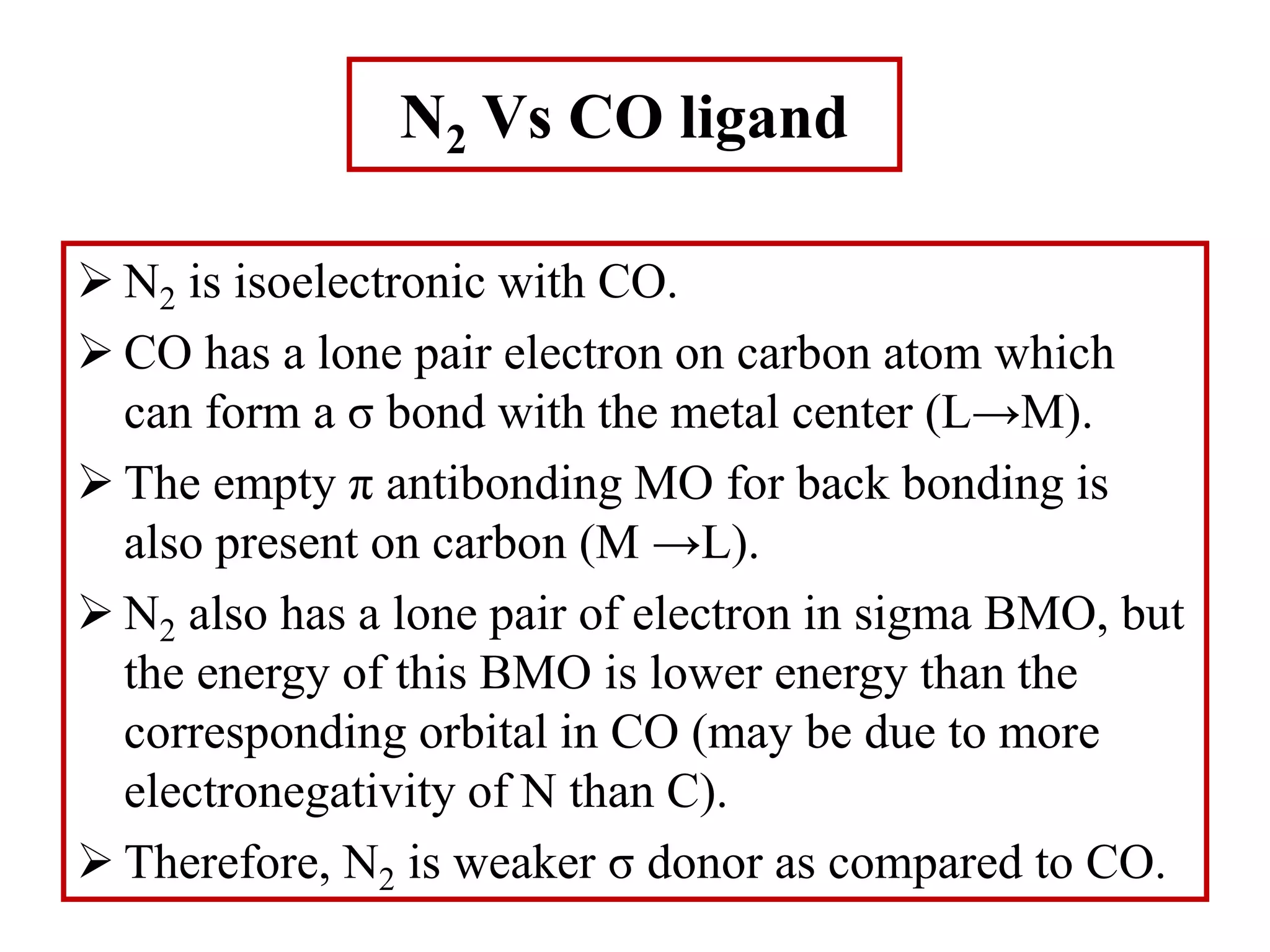 N2 Vs CO ligand
 N2 is isoelectronic with CO.
 CO has a lone pair electron on carbon atom which
can form a σ bond with the metal center (L→M).
 The empty π antibonding MO for back bonding is
also present on carbon (M →L).
 N2 also has a lone pair of electron in sigma BMO, but
the energy of this BMO is lower energy than the
corresponding orbital in CO (may be due to more
electronegativity of N than C).
 Therefore, N2 is weaker σ donor as compared to CO.
 