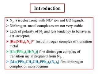 Introduction
 N2 is isoelectronic with NO+ ion and CO ligands.
 Dinitrogen metal complexes are not very stable.
 Lack of polarity of N2 and less tendency to behave as
a π -acceptor.
 [Ru(NH3)5N2]2+ first dinitrogen complex of transition
metal
 [Co(PPh3)3H(N2)] first dinitrogen complex of
transition metal prepared from N2.
 [Mo(PPh2CH2CH2PPh2)2(N2)2] first dinitrogen
complex of molybdenum
 