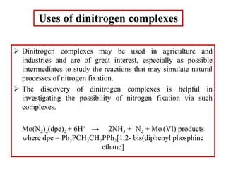Uses of dinitrogen complexes
 Dinitrogen complexes may be used in agriculture and
industries and are of great interest, especially as possible
intermediates to study the reactions that may simulate natural
processes of nitrogen fixation.
 The discovery of dinitrogen complexes is helpful in
investigating the possibility of nitrogen fixation via such
complexes.
Mo(N2)2(dpe)2 + 6H+ → 2NH3 + N2 + Mo (VI) products
where dpe = Ph2PCH2CH2PPh2[1,2- bis(diphenyl phosphine
ethane]
 