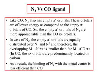 • Like CO, N2 also has empty π∗ orbitals. These orbitals
are of lower energy as compared to the empty π∗
orbitals of CO. So, the empty π∗ orbitals of N2 are
more approachable than the CO π∗ orbitals.
• In case of N2, the empty π∗ orbitals are equally
distributed over N1 and N2 and therefore, the
overlapping M→N π∗ is smaller than for M→CO π∗
(In CO, the π∗ orbitals are predominantly located on
carbon.
• As a result, the binding of N2 with the metal center is
less efficient than CO.
N2 Vs CO ligand
 