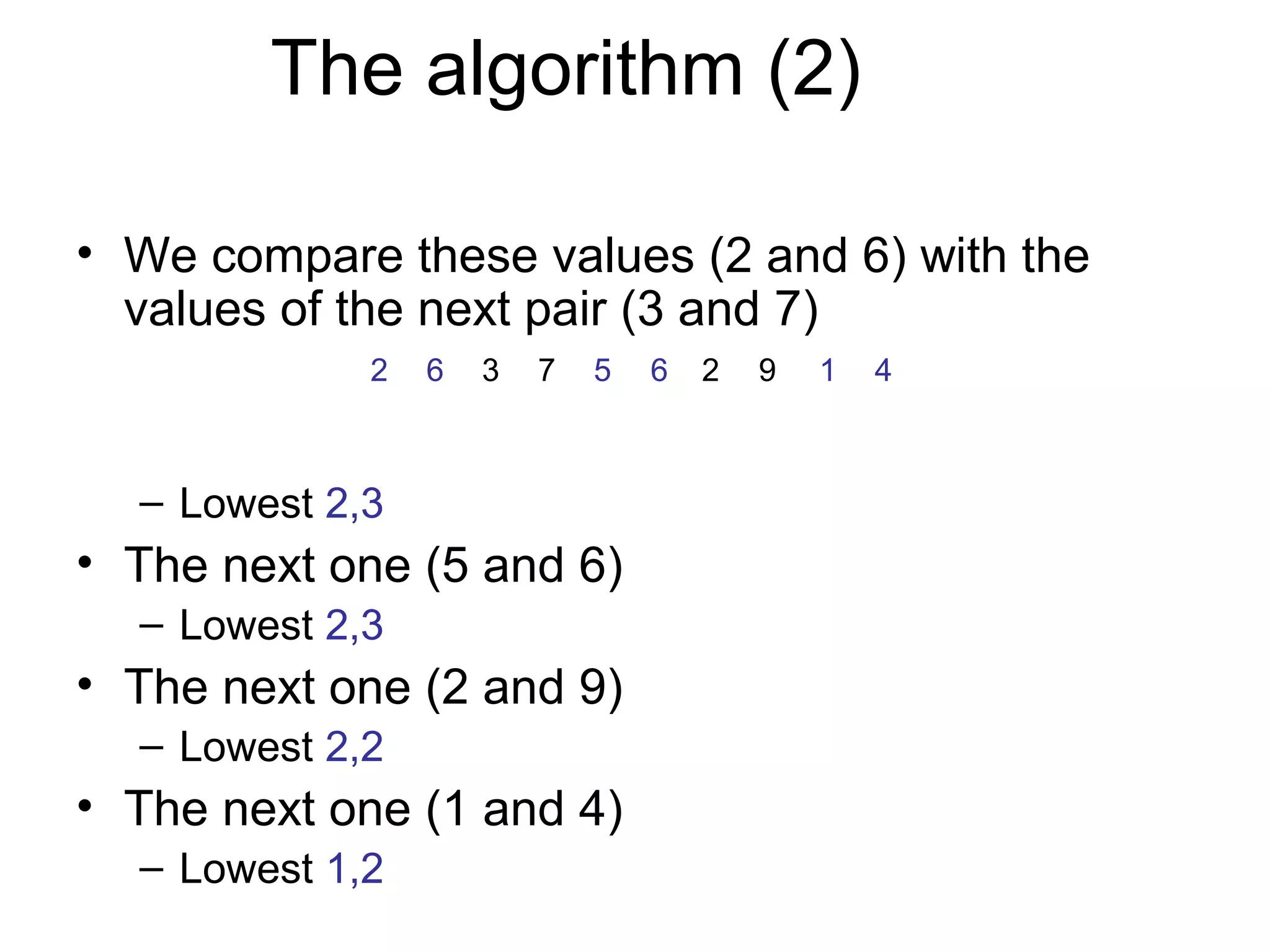 The algorithm (2)

• We compare these values (2 and 6) with the
  values of the next pair (3 and 7)
             2   6   3   7   5   6   2   9   1   4



  – Lowest 2,3
• The next one (5 and 6)
  – Lowest 2,3
• The next one (2 and 9)
  – Lowest 2,2
• The next one (1 and 4)
  – Lowest 1,2
 