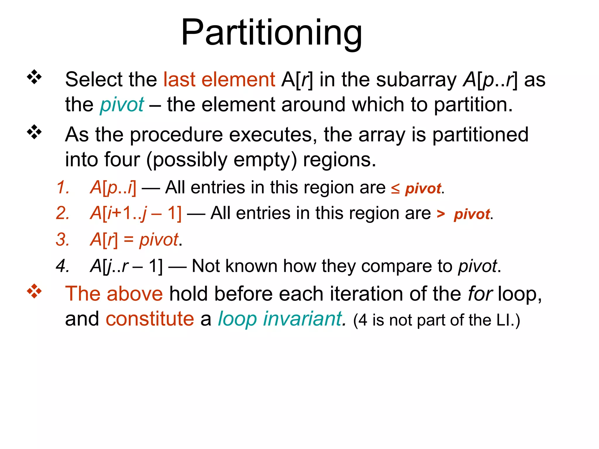 Partitioning
    Select the last element A[r] in the subarray A[p..r] as
     the pivot – the element around which to partition.
    As the procedure executes, the array is partitioned
     into four (possibly empty) regions.
    1.   A[p..i] — All entries in this region are ≤ pivot.
    2.   A[i+1..j – 1] — All entries in this region are > pivot.
    3.   A[r] = pivot.
    4.   A[j..r – 1] — Not known how they compare to pivot.
    The above hold before each iteration of the for loop,
     and constitute a loop invariant. (4 is not part of the LI.)
 