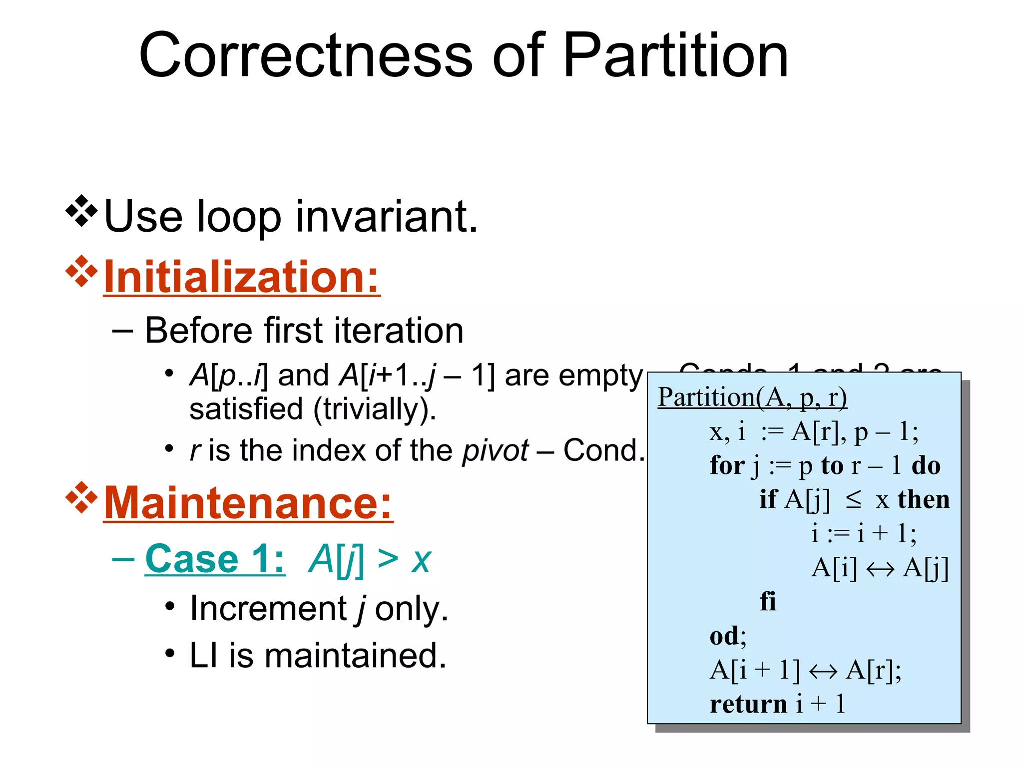 Correctness of Partition

Use loop invariant.
Initialization:
  – Before first iteration
     • A[p..i] and A[i+1..j – 1] are empty – Conds. 1 and 2 are
       satisfied (trivially).              Partition(A, p, r)
                                            Partition(A, p, r)
                                                x, i := A[r], p – 1;
     • r is the index of the pivot – Cond. 3 is forij := p to r p – 1;
                                                 x, := A[r],
                                                satisfied. – 1 do
                                                   for j := p to r – 1 do
Maintenance:                                          if A[j] ≤ xxthen
                                                        if A[j] ≤ then
                                                            ii:= ii+ 1;
                                                               := + 1;
  – Case 1: A[j] > x                                        A[i] ↔ A[j]
                                                             A[i] ↔ A[j]
     • Increment j only.                               fi
                                                        fi
                                                  od;
                                                   od;
     • LI is maintained.                          A[i + 1] ↔ A[r];
                                                   A[i + 1] ↔ A[r];
                                                  return ii+ 11
                                                   return +
 