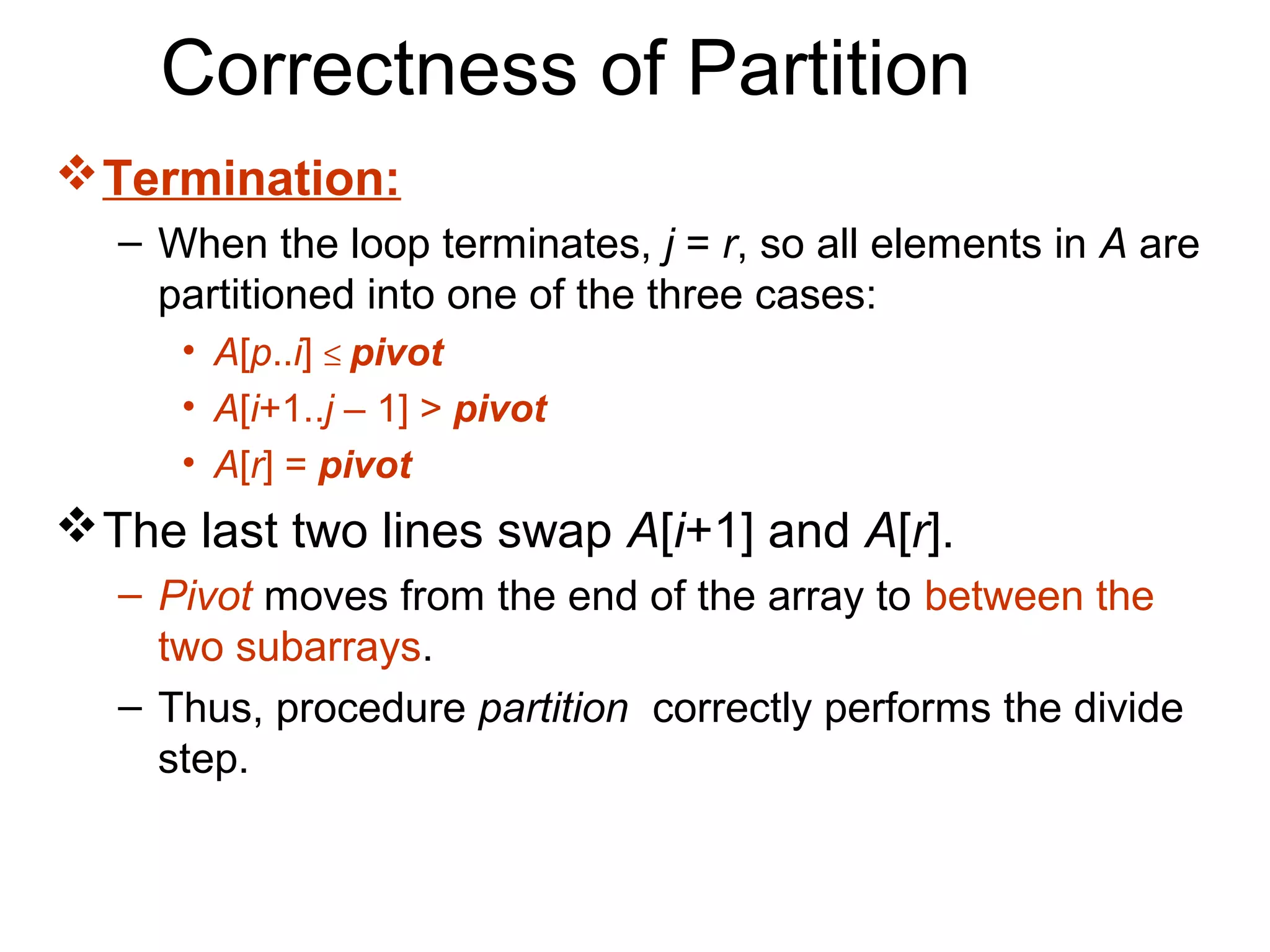 Correctness of Partition
 Termination:
  – When the loop terminates, j = r, so all elements in A are
    partitioned into one of the three cases:
     • A[p..i] ≤ pivot
     • A[i+1..j – 1] > pivot
     • A[r] = pivot
 The last two lines swap A[i+1] and A[r].
  – Pivot moves from the end of the array to between the
    two subarrays.
  – Thus, procedure partition correctly performs the divide
    step.
 