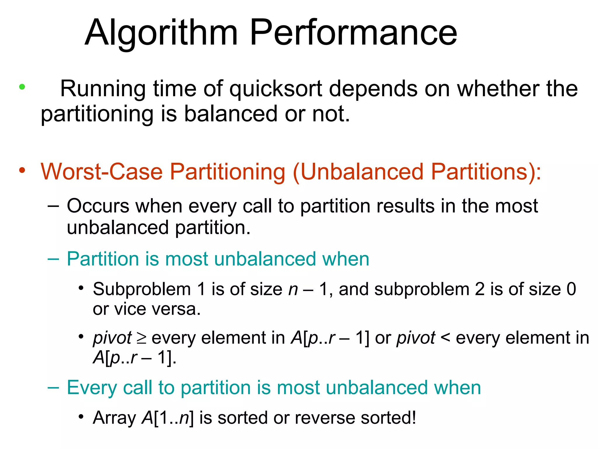 Algorithm Performance
•     Running time of quicksort depends on whether the
    partitioning is balanced or not.

• Worst-Case Partitioning (Unbalanced Partitions):
    – Occurs when every call to partition results in the most
      unbalanced partition.
    – Partition is most unbalanced when
       • Subproblem 1 is of size n – 1, and subproblem 2 is of size 0
         or vice versa.
       • pivot ≥ every element in A[p..r – 1] or pivot < every element in
         A[p..r – 1].
    – Every call to partition is most unbalanced when
       • Array A[1..n] is sorted or reverse sorted!
 