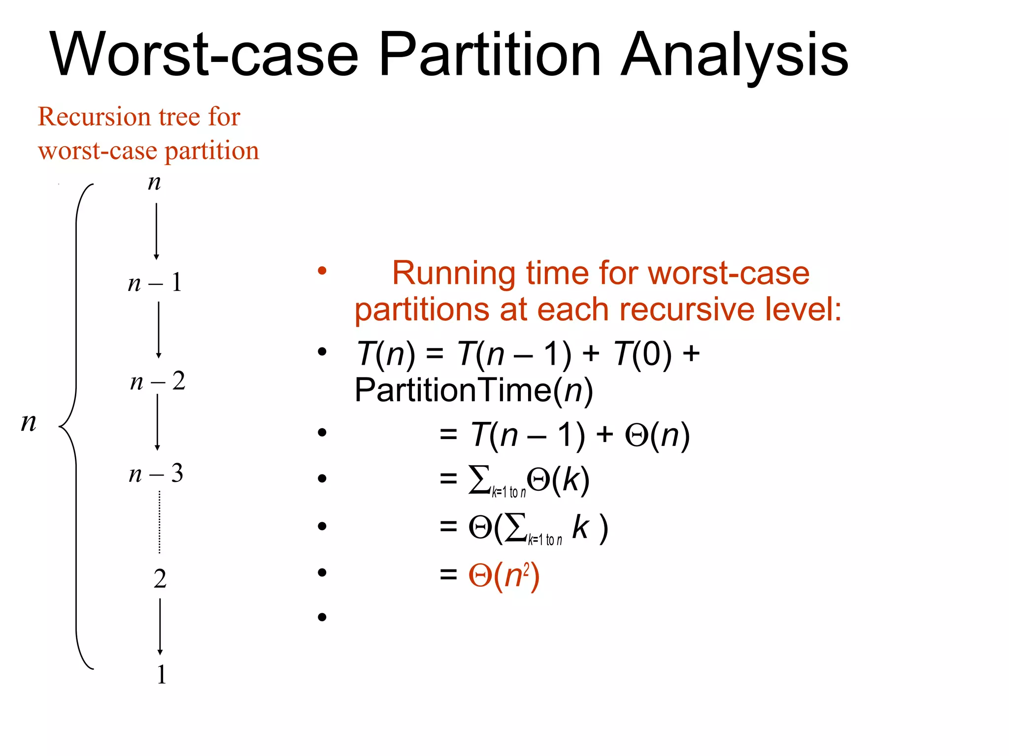Worst-case Partition Analysis
    Recursion tree for
    worst-case partition
             n


            n–1            •     Running time for worst-case
                               partitions at each recursive level:
                           •   T(n) = T(n – 1) + T(0) +
            n–2                PartitionTime(n)
n                          •          = T(n – 1) + Θ(n)
            n–3            •          = ∑k=1 to nΘ(k)
                           •          = Θ(∑k=1 to n k )
              2            •          = Θ(n2)
                           •
              1
 