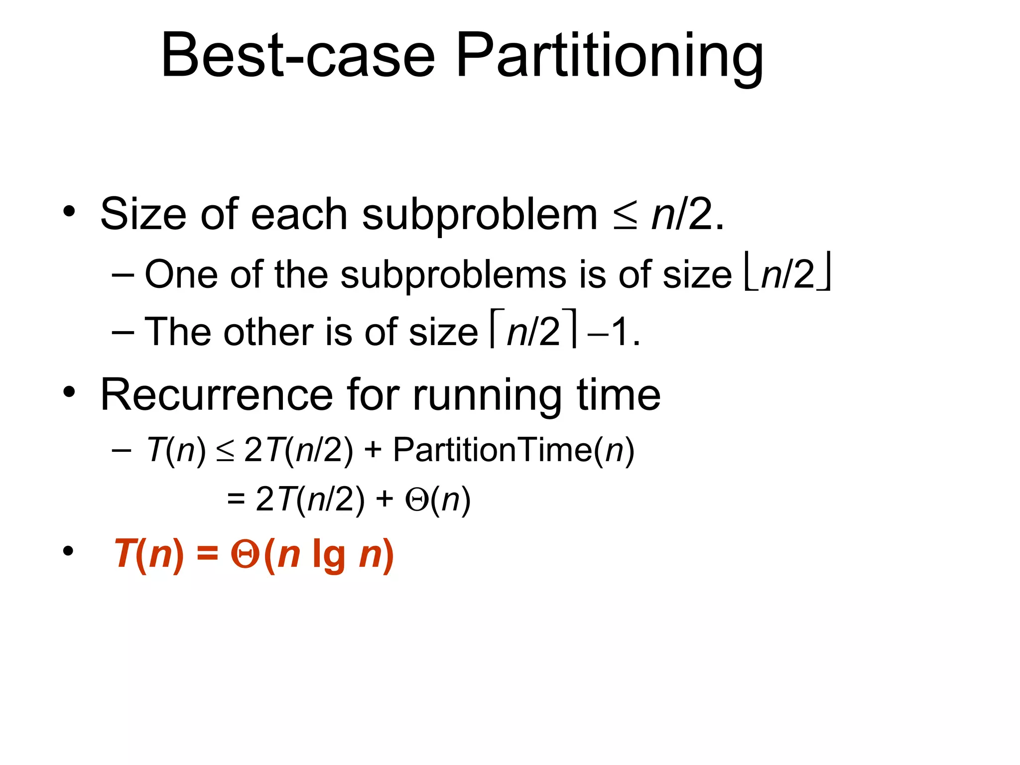 Best-case Partitioning

• Size of each subproblem ≤ n/2.
  – One of the subproblems is of size n/2
  – The other is of size n/2 −1.
• Recurrence for running time
  – T(n) ≤ 2T(n/2) + PartitionTime(n)
          = 2T(n/2) + Θ(n)
• T(n) = Θ(n lg n)
 